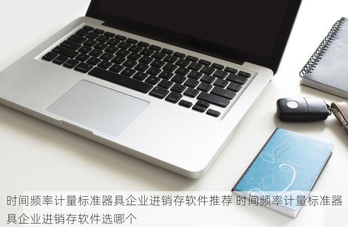 时间频率计量标准器具企业进销存软件推荐 时间频率计量标准器具企业进销存软件选哪个