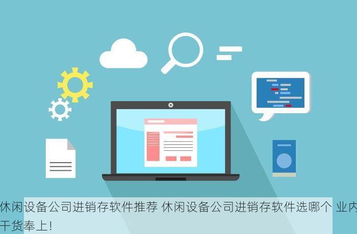 休闲设备公司进销存软件推荐 休闲设备公司进销存软件选哪个 业内干货奉上！