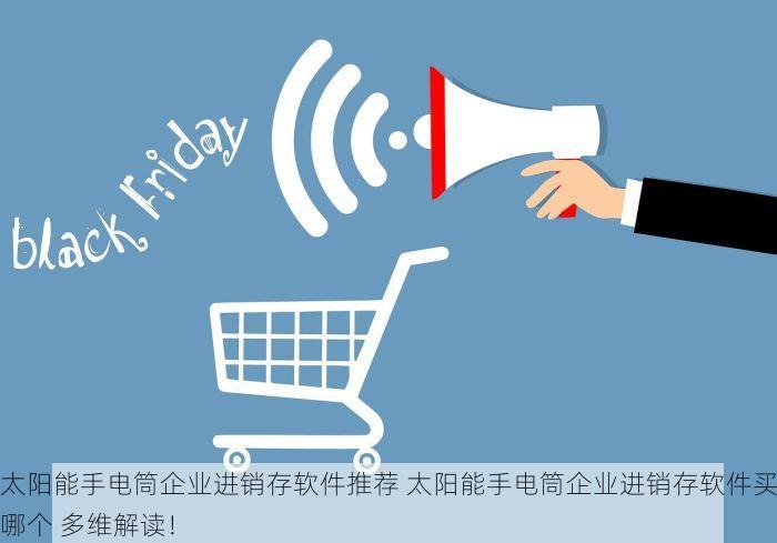 太阳能手电筒企业进销存软件推荐 太阳能手电筒企业进销存软件买哪个 多维解读！